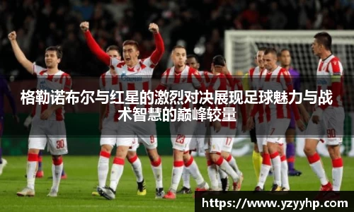 必一格勒诺布尔与红星的激烈对决展现足球魅力与战术智慧的巅峰较量